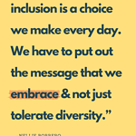 Diversity is a Fact, But Inclusion is a Choice we make every day. We have to put out the message that we embrace and not just tolerate diversity.